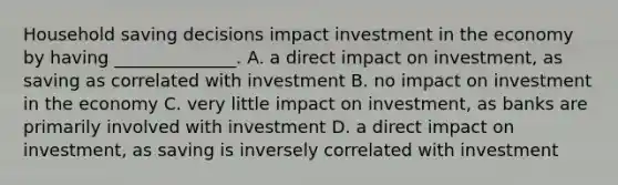 Household saving decisions impact investment in the economy by having ______________. A. a direct impact on investment, as saving as correlated with investment B. no impact on investment in the economy C. very little impact on investment, as banks are primarily involved with investment D. a direct impact on investment, as saving is inversely correlated with investment