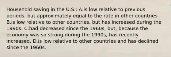 Household saving in the U.S.: A.is low relative to previous periods, but approximately equal to the rate in other countries. B.is low relative to other countries, but has increased during the 1990s. C.had decreased since the 1960s, but, because the economy was so strong during the 1990s, has recently increased. D.is low relative to other countries and has declined since the 1960s.