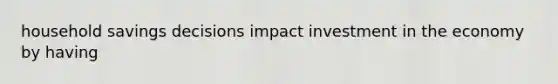 household savings decisions impact investment in the economy by having