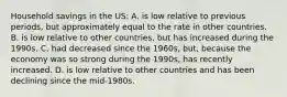 Household savings in the US: A. is low relative to previous periods, but approximately equal to the rate in other countries. B. is low relative to other countries, but has increased during the 1990s. C. had decreased since the 1960s, but, because the economy was so strong during the 1990s, has recently increased. D. is low relative to other countries and has been declining since the mid-1980s.