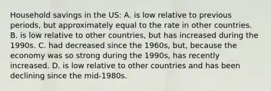 Household savings in the US: A. is low relative to previous periods, but approximately equal to the rate in other countries. B. is low relative to other countries, but has increased during the 1990s. C. had decreased since the 1960s, but, because the economy was so strong during the 1990s, has recently increased. D. is low relative to other countries and has been declining since the mid-1980s.