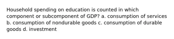 Household spending on education is counted in which component or subcomponent of GDP? a. consumption of services b. consumption of nondurable goods c. consumption of durable goods d. investment