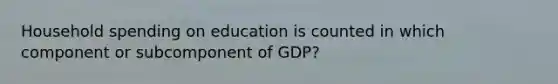 Household spending on education is counted in which component or subcomponent of GDP?