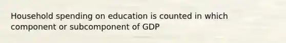 Household spending on education is counted in which component or subcomponent of GDP