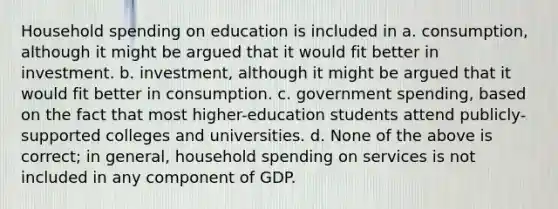 Household spending on education is included in a. consumption, although it might be argued that it would fit better in investment. b. investment, although it might be argued that it would fit better in consumption. c. government spending, based on the fact that most higher-education students attend publicly-supported colleges and universities. d. None of the above is correct; in general, household spending on services is not included in any component of GDP.