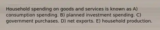 Household spending on goods and services is known as A) consumption spending. B) planned investment spending. C) government purchases. D) net exports. E) household production.