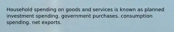 Household spending on goods and services is known as planned investment spending. government purchases. consumption spending. net exports.