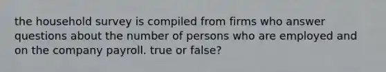 the household survey is compiled from firms who answer questions about the number of persons who are employed and on the company payroll. true or false?