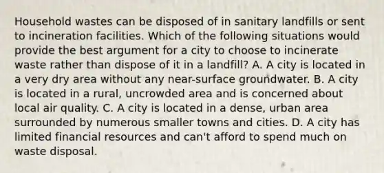 Household wastes can be disposed of in sanitary landfills or sent to incineration facilities. Which of the following situations would provide the best argument for a city to choose to incinerate waste rather than dispose of it in a landfill? A. A city is located in a very dry area without any near-surface groundwater. B. A city is located in a rural, uncrowded area and is concerned about local air quality. C. A city is located in a dense, urban area surrounded by numerous smaller towns and cities. D. A city has limited financial resources and can't afford to spend much on waste disposal.