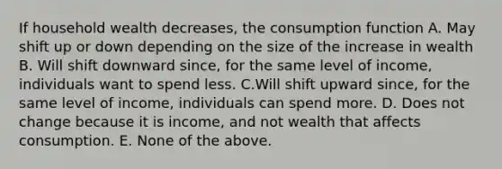 If household wealth decreases, the consumption function A. May shift up or down depending on the size of the increase in wealth B. Will shift downward since, for the same level of income, individuals want to spend less. C.Will shift upward since, for the same level of income, individuals can spend more. D. Does not change because it is income, and not wealth that affects consumption. E. None of the above.