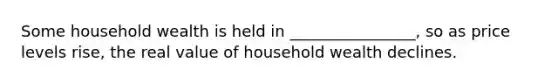 Some household wealth is held in ________________, so as price levels rise, the real value of household wealth declines.