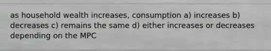 as household wealth increases, consumption a) increases b) decreases c) remains the same d) either increases or decreases depending on the MPC