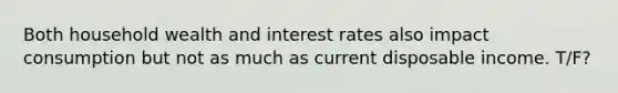 Both household wealth and interest rates also impact consumption but not as much as current disposable income. T/F?