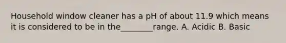 Household window cleaner has a pH of about 11.9 which means it is considered to be in the________range. A. Acidic B. Basic