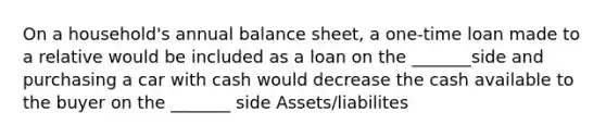 On a​ household's annual balance​ sheet, a​ one-time loan made to a relative would be included as a loan on the _______side and purchasing a car with cash would decrease the cash available to the buyer on the _______ side Assets/liabilites