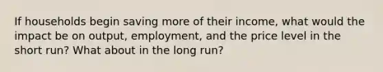 If households begin saving more of their income, what would the impact be on output, employment, and the price level in the short run? What about in the long run?