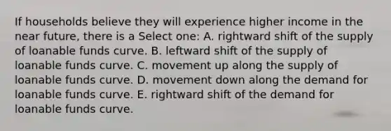 If households believe they will experience higher income in the near future, there is a Select one: A. rightward shift of the supply of loanable funds curve. B. leftward shift of the supply of loanable funds curve. C. movement up along the supply of loanable funds curve. D. movement down along the demand for loanable funds curve. E. rightward shift of the demand for loanable funds curve.