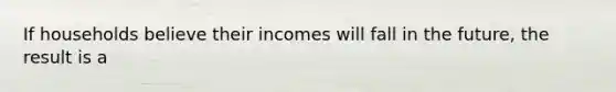 If households believe their incomes will fall in the future, the result is a