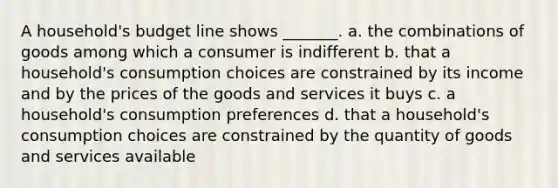 A​ household's budget line shows​ _______. a. the combinations of goods among which a consumer is indifferent b. that a​ household's consumption choices are constrained by its income and by the prices of the goods and services it buys c. a​ household's consumption preferences d. that a​ household's consumption choices are constrained by the quantity of goods and services available