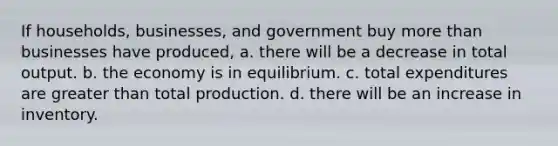 If households, businesses, and government buy more than businesses have produced, a. there will be a decrease in total output. b. the economy is in equilibrium. c. total expenditures are greater than total production. d. there will be an increase in inventory.