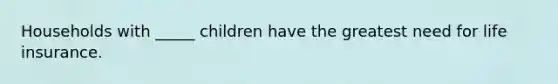 Households with _____ children have the greatest need for life insurance.