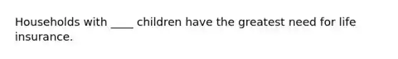 Households with ____ children have the greatest need for life insurance.