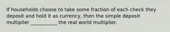 If households choose to take some fraction of each check they deposit and hold it as​ currency, then the simple deposit multiplier​ ___________ the real world multiplier.