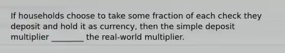 If households choose to take some fraction of each check they deposit and hold it as currency, then the simple deposit multiplier ________ the real-world multiplier.