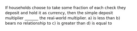 If households choose to take some fraction of each check they deposit and hold it as currency, then the simple deposit multiplier _______ the real-world multiplier. a) is <a href='https://www.questionai.com/knowledge/k7BtlYpAMX-less-than' class='anchor-knowledge'>less than</a> b) bears no relationship to c) is <a href='https://www.questionai.com/knowledge/ktgHnBD4o3-greater-than' class='anchor-knowledge'>greater than</a> d) is equal to