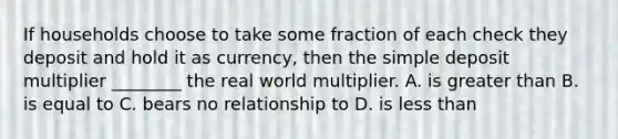 If households choose to take some fraction of each check they deposit and hold it as currency, then the simple deposit multiplier ________ the real world multiplier. A. is greater than B. is equal to C. bears no relationship to D. is less than