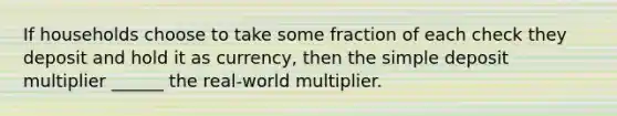 If households choose to take some fraction of each check they deposit and hold it as currency, then the simple deposit multiplier ______ the real-world multiplier.