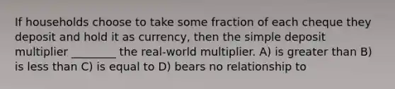 If households choose to take some fraction of each cheque they deposit and hold it as currency, then the simple deposit multiplier ________ the real-world multiplier. A) is <a href='https://www.questionai.com/knowledge/ktgHnBD4o3-greater-than' class='anchor-knowledge'>greater than</a> B) is <a href='https://www.questionai.com/knowledge/k7BtlYpAMX-less-than' class='anchor-knowledge'>less than</a> C) is equal to D) bears no relationship to