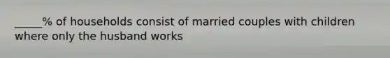 _____% of households consist of married couples with children where only the husband works