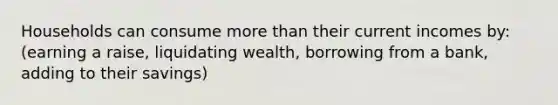 Households can consume more than their current incomes by: (earning a raise, liquidating wealth, borrowing from a bank, adding to their savings)