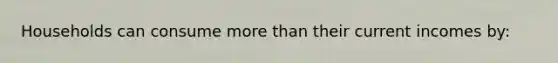Households can consume more than their current incomes by:
