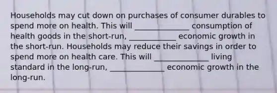 Households may cut down on purchases of consumer durables to spend more on health. This will ______________ consumption of health goods in the short-run, ____________ economic growth in the short-run. Households may reduce their savings in order to spend more on health care. This will ______________ living standard in the long-run, ______________ economic growth in the long-run.