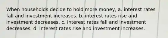 When households decide to hold more money, a. interest rates fall and investment increases. b. interest rates rise and investment decreases. c. interest rates fall and investment decreases. d. interest rates rise and investment increases.