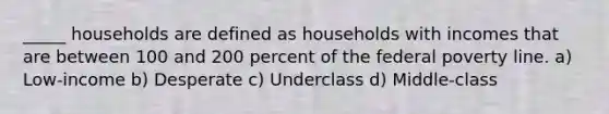 _____ households are defined as households with incomes that are between 100 and 200 percent of the federal poverty line. a) Low-income b) Desperate c) Underclass d) Middle-class