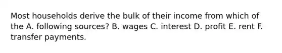 Most households derive the bulk of their income from which of the A. following sources? B. wages C. interest D. profit E. rent F. transfer payments.