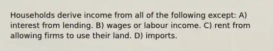 Households derive income from all of the following except: A) interest from lending. B) wages or labour income. C) rent from allowing firms to use their land. D) imports.