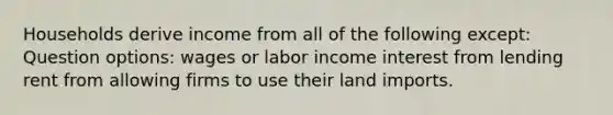 Households derive income from all of the following except: Question options: wages or labor income interest from lending rent from allowing firms to use their land imports.