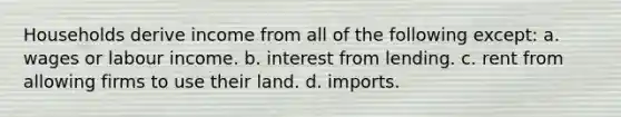 Households derive income from all of the following except: a. wages or labour income. b. interest from lending. c. rent from allowing firms to use their land. d. imports.