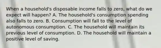 When a​ household's disposable income falls to​ zero, what do we expect will​ happen? A. The​ household's consumption spending also falls to zero. B. Consumption will fall to the level of autonomous consumption. C. The household will maintain its previous level of consumption. D. The household will maintain a positive level of saving.