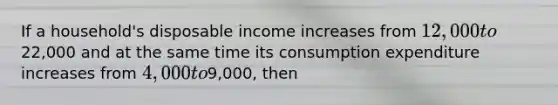 If a household's disposable income increases from 12,000 to22,000 and at the same time its consumption expenditure increases from 4,000 to9,000, then