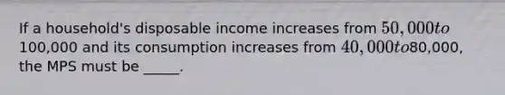 If a household's disposable income increases from 50,000 to100,000 and its consumption increases from 40,000 to80,000, the MPS must be _____.