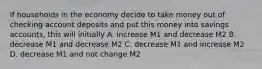 If households in the economy decide to take money out of checking account deposits and put this money into savings accounts, this will initially A. increase M1 and decrease M2 B. decrease M1 and decrease M2 C. decrease M1 and increase M2 D. decrease M1 and not change M2