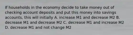 If households in the economy decide to take money out of checking account deposits and put this money into savings accounts, this will initially A. increase M1 and decrease M2 B. decrease M1 and decrease M2 C. decrease M1 and increase M2 D. decrease M1 and not change M2