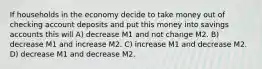 If households in the economy decide to take money out of checking account deposits and put this money into savings accounts this will A) decrease M1 and not change M2. B) decrease M1 and increase M2. C) increase M1 and decrease M2. D) decrease M1 and decrease M2.