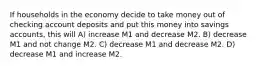 If households in the economy decide to take money out of checking account deposits and put this money into savings accounts, this will A) increase M1 and decrease M2. B) decrease M1 and not change M2. C) decrease M1 and decrease M2. D) decrease M1 and increase M2.