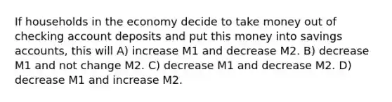 If households in the economy decide to take money out of checking account deposits and put this money into savings accounts, this will A) increase M1 and decrease M2. B) decrease M1 and not change M2. C) decrease M1 and decrease M2. D) decrease M1 and increase M2.